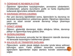 5- ÖĞRENMEYE REHBERLİK ETME
 Öğretmen öğrencilere karşılaştırmaları, anımsama yöntemlerini,
örneklemeleri, çalışma durumlarını grafik ve harita örgütleyicileri
kullanarak öğrencilere rehberlik etmelidir.
6- DAVRANIŞI ORTAYA ÇIKARMA
 Her yeni davranış öğretildikten sonra, öğrencilerin bu davranışı ne
derecede kazandıklarının yoklanması gerekir. Öğretmen öğrencilere
yazılı ve sözel sorular sorarak davranışı ortaya çıkarmaya
çalışmalıdır.
7- DÖNÜT VERME
 Öğrenci, gösterdiği davranışın doğru olduğunu bilirse, davranışı
pekişir ve öğrenmeye karşı güdüsü artar.
8- DEĞERLENDİRME
 Öğretme durumunun sonunda her bir öğrencinin istendik davranışı
ne derecede kazandığının belirlenmesi gerekir.
9- KALICILIĞI VE TRANSFERİ SAĞLAMA
 Öğrencilerin aralıklı olarak değişik durumlar içinde tekrar edilmesi
kalıcılığını artırır. Farklı problem durumları sunulması da
öğrencilerin öğrenilenleri başka alanlara transfer edebilmelerini
sağlar.
 