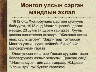 Монгол улсын сэргэн
мандлын эхлэл
1912 онд Хужирбуланд цэргийн сургууль
байгуулж, 1913 онд Монгол цэргийн дагаж
мөрдөх 23 зүйлтэй дүрэм гаргажээ. Хууль
цаазаа шинэтгэхэд анхаарч, “Жинхэнэ дагаж
явах хууль дүрэм”, “Зарлигаар тогтоосон
Монгол улсын хууль зүйлийн бичиг”-ийг
боловсруулан гаргав.
Олон улсын жишгээр Үндсэн хуулийн төсөл
боловсруулах ажлыг эхлүүлж, Ерөнхий сайд
Т.Намнансүрэнгийн даалгавраар Ж.Цэвээн
“Улсын эрх” гэх бүтээл гаргажээ.
 