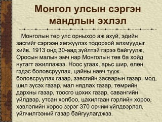 Монгол улсын сэргэн
мандлын эхлэл
Монголын төр улс орныхоо аж ахуй, эдийн
засгийг сэргээн хөгжүүлэх тодорхой алхмуудыг
хийв. 1913 онд 30-аад зүйлтэй гэрээ байгуулж,
Оросын малын эмч нар Монголын төв ба хойд
нутагт ажиллажээ. Ноос угаах, арьс шир, өлөн
гэдэс боловсруулах, цайны навч түүж
боловсруулах газар, зэвсгийн засварын газар, мод,
шил зүсэх газар, мал нядлах газар, төмрийн
дархны газар, тоосго цохих газар, савангийн
үйлдвэр, утсан холбоо, цахилгаан гэрлийн хороо,
хэвлэлийн хороо зэрэг 370 орчим үйлдвэрлэл,
үйлчилгээний газар байгуулагджээ.
 
