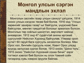 Монгол улсын сэргэн
мандлын эхлэл
Монголын засгийн газар улсын санхүүг цэгцэлж, 1914
оноос улсын нэгдсэн төсөв бий болов. 1916 онд “Улсын
хөрөнгийг захирах газар”-ыг байгуулж, үндэсний банк
байгуулах, мөнгөн тэмдэгтэй болохыг эрмэлзэх болсон.
Монголын төр соёлын шинэтгэл, өөрчлөлт хийхэд
анхаарсан. 1912 онд 47 сурагчтай анхны иргэний
сургуулийг Нийслэл Хүрээнд байгуулав. Улмаар орон
нутагт 60 гаруй бага сургууль хичээллэх болжээ. Мөн
Орос хэл, бичгийн сургууль нээж, Хаант Орос улсад
хүүхэд залуусаа сургах болов. 1913 оноос “Шинэ толь”,
1915 оноос “Нийслэл Хүрээний сонин бичиг” зэрэг
тогтмол хэвлэл бий болсон нь олон түмний соён
гэгээрэлд хувь нэмрээ оруулж байлаа.
 