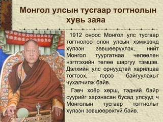 Монгол улсын тусгаар тогтнолын
хувь заяа
1912 оноос Монгол улс тусгаар
тогтнолоо олон улсын хэмжээнд
хүлээн зөвшөөрүүлэх, нийт
Монгол туургатнаа чөлөөлөн
нэгтгэхийн төлөө шаргуу тэмцэв.
Дэлхийн улс орнуудтай харилцаа
тогтоох, гэрээ байгуулахыг
чухалчилж байв.
Гэвч хоёр хөрш, тэдний байр
суурийг харзнасан бусад улсууд ч
Монголын тусгаар тогтнолыг
хүлээн зөвшөөрөхгүй байв.
 