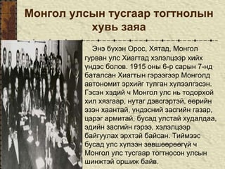 Монгол улсын тусгаар тогтнолын
хувь заяа
Энэ бүхэн Орос, Хятад, Монгол
гурван улс Хиагтад хэлэлцээр хийх
үндэс болов. 1915 оны 6-р сарын 7-нд
баталсан Хиагтын гэрээгээр Монголд
автономит эрхийг тулган хүлээлгэсэн.
Гэсэн хэдий ч Монгол улс нь тодорхой
хил хязгаар, нутаг дэвсгэртэй, өөрийн
эзэн хаантай, үндэсний засгийн газар,
цэрэг армитай, бусад улстай худалдаа,
эдийн засгийн гэрээ, хэлэлцээр
байгуулах эрхтэй байсан. Тиймээс
бусад улс хүлээн зөвшөөрөөгүй ч
Монгол улс тусгаар тогтносон улсын
шинжтэй оршиж байв.
 