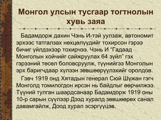 Монгол улсын тусгаар тогтнолын
хувь заяа
Бадамдорж дахин Чэнь И-тэй уулзаж, автономит
эрхээс татгалзах нөхцөлүүдийг тохирсон гэрээ
бичиг үйлдэхээр тохирчээ. Чэнь И “Гадаад
Монголын хойчийг сайжруулах 64 зүйл” гэх
гэрээний төсөл боловсруулж, түүнийгээ Монголын
эрх баригчдаар хүлээн зөвшөөрүүлэхийг оролдов.
Гэвч 1919 онд Хятадын генерал Сюй Шүжан гэгч
Монголд томилогдон ирсэн нь байдлыг өөрчилжээ.
Түүний тулган шаардсанаар Бадамдорж 1919 оны
10-р сарын сүүлээр Дээд хуралд зөвшөөрөх санал
давамгайлж, Доод хурал эсэргүүцэв.
 