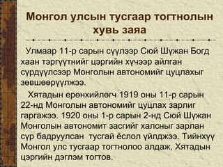 Монгол улсын тусгаар тогтнолын
хувь заяа
Улмаар 11-р сарын сүүлээр Сюй Шүжан Богд
хаан тэргүүтнийг цэргийн хүчээр айлган
сүрдүүлсээр Монголын автономийг цуцлахыг
зөвшөөрүүлжээ.
Хятадын ерөнхийлөгч 1919 оны 11-р сарын
22-нд Монголын автономийг цуцлах зарлиг
гаргажээ. 1920 оны 1-р сарын 2-нд Сюй Шүжан
Монголын автономит засгийг халсныг зарлан
сүр бадруулсан тусгай ёслол үйлджээ. Тийнхүү
Монгол улс тусгаар тогтнолоо алдаж, Хятадын
цэргийн дэглэм тогтов.
 