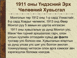 1911 оны Үндэсний Эрх
Чөлөөний Хувьсгал
Монголын төр 1912 оны 1-р сард Улиастайг,
8-р сард Ховдыг чөлөөлж, 1913 онд Өвөр
Монгол руу 5 замын их цэргээ илгээсэн.
1911 оны хувьсгалын үр дүнд Монгол улс,
Манж Чин гүрний эрхшээлээс гарч, олон
улсын хуулийн этгээдийн хувьд де факто
тусгаар улс болсон юм. Хувьсгалын ялалтын
үр дүнд улсаа улс шиг улс болгон эмхлэн
тохинуулахад чиглэсэн олон арга хэмжээг авч
хэрэгжүүлэх боломж нээгдэв.
 