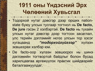 1911 оны Үндэсний Эрх
Чөлөөний Хувьсгал
• Тодорхой нутаг дэвсгэр дээр орших nation-
state буюу улсын тусгаар тогтнол нь De facto,
De jure гэсэн 2 хэлбэртэй. De facto нь тухайн
улсын нутаг дэвсгэр дээр тогтсон засаглал,
улс тєрийн дэглэмийг нєгєє улсын тєр хэсэг
хугацаанд “тодорхойгүйгээр” хүлээн
зєвшєєрөх хэлбэр юм.
• De facto-оор хүлээн зєвшєєрєх нь шинэ
дэглэмийн тогтвортой байдлыг болон бусад
харилцаагаа өргөжүүлэх практик шийдвэрийг
баталгаажуулдаг.
 