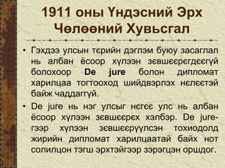 1911 оны Үндэсний Эрх
Чөлөөний Хувьсгал
• Гэхдээ улсын тєрийн дэглэм буюу засаглал
нь албан ёсоор хүлээн зєвшєєрєгдєєгүй
болохоор De jure болон дипломат
харилцаа тогтооход шийдвэрлэх нєлєєтэй
байж чаддаггүй.
• De jure нь нэг улсыг нєгєє улс нь албан
ёсоор хүлээн зєвшєєрєх хэлбэр. De jure-
гээр хүлээн зєвшєєрүүлсэн тохиодолд
жирийн дипломат харилцаатай байх нот
солилцон тэгш эрхтэйгээр зэрэгцэн оршдог.
 
