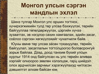 Монгол улсын сэргэн
мандлын эхлэл
Шинэ тулгар Монгол улс оршин тогтнох,
хүчирхэгжихийн тулд төр улсаа бэхжүүлэх, төрийн
байгууллаа төгөлдөржүүлэх, цэргийн хүчээ
зузаатгах, эв нэгдлээ сахин хамгаалах, эдийн засаг,
соёлоо сэргээн хөгжүүлэхийг чухалчилж байв.
Юуны өмнө төр улсаа засан тохинуулах, төрийн
байгуулал, засаглалын тогтолцоогоо боловсронгуй
зорьж байлаа. Дээд, доод танхим бүхий улсын
хурлыг 1914 онд байгулсан нь улс төрийн аливаа
хэргийг олноороо зөвлөн хэлэлцэж, гарц шийдэл
олох ардчилсан зарчмыг хэрэгжүүлэхэд чиглэсэн
дэвшилтэт алхам байсан юм.
 