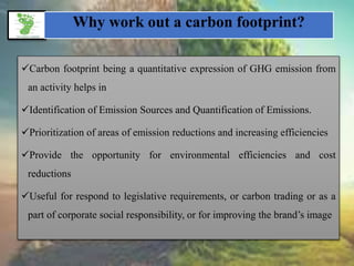 Why work out a carbon footprint?
Carbon footprint being a quantitative expression of GHG emission from
an activity helps in
Identification of Emission Sources and Quantification of Emissions.
Prioritization of areas of emission reductions and increasing efficiencies
Provide the opportunity for environmental efficiencies and cost
reductions
Useful for respond to legislative requirements, or carbon trading or as a
part of corporate social responsibility, or for improving the brand’s image
 