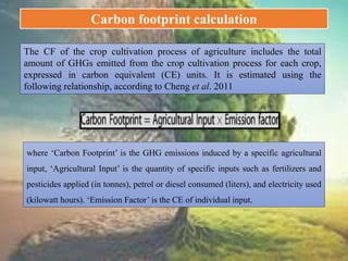 The CF of the crop cultivation process of agriculture includes the total
amount of GHGs emitted from the crop cultivation process for each crop,
expressed in carbon equivalent (CE) units. It is estimated using the
following relationship, according to Cheng et al. 2011
where ‘Carbon Footprint’ is the GHG emissions induced by a specific agricultural
input, ‘Agricultural Input’ is the quantity of specific inputs such as fertilizers and
pesticides applied (in tonnes), petrol or diesel consumed (liters), and electricity used
(kilowatt hours). ‘Emission Factor’ is the CE of individual input.
Carbon footprint calculation
 
