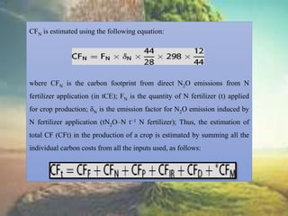 CFN is estimated using the following equation:
where CFN is the carbon footprint from direct N2O emissions from N
fertilizer application (in tCE); FN is the quantity of N fertilizer (t) applied
for crop production; δN is the emission factor for N2O emission induced by
N fertilizer application (tN2O–N t−1 N fertilizer); Thus, the estimation of
total CF (CFt) in the production of a crop is estimated by summing all the
individual carbon costs from all the inputs used, as follows:
 