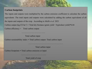 Carbon footprints
The inputs and outputs were multiplied by the carbon emission coefficient to calculate the carbon
equivalents .The total inputs and outputs were calculated by adding the carbon equivalents of all
the inputs and outputs of the crop. According to Malhi et al. 2021
Carbon output (kg CE ha-1) = Total dry biomass (grain yield + byproduct yield)*0.44
Carbon efficiency = Total carbon output
……………………………..
Total carbon input
Carbon sustainability index = Total carbon output- Total carbon input
……………………………………………
Total carbon input
Carbon footprints = Total carbon emission or input
…………………………….....
Total yield of crop
 