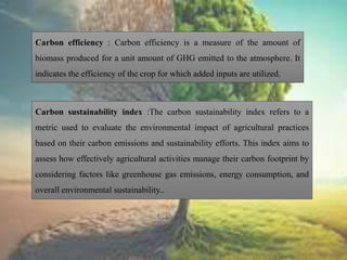 Carbon efficiency : Carbon efficiency is a measure of the amount of
biomass produced for a unit amount of GHG emitted to the atmosphere. It
indicates the efficiency of the crop for which added inputs are utilized.
Carbon sustainability index :The carbon sustainability index refers to a
metric used to evaluate the environmental impact of agricultural practices
based on their carbon emissions and sustainability efforts. This index aims to
assess how effectively agricultural activities manage their carbon footprint by
considering factors like greenhouse gas emissions, energy consumption, and
overall environmental sustainability..
 