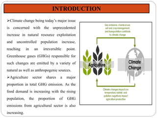 Climate change being today’s major issue
is concerned with the unprecedented
increase in natural resource exploitation
and uncontrolled population increase,
reaching in an irreversible point.
Greenhouse gases (GHGs) responsible for
such changes are emitted by a variety of
natural as well as anthropogenic sources.
Agriculture sector shares a major
proportion in total GHG emission. As the
food demand is increasing with the rising
population, the proportion of GHG
emissions from agricultural sector is also
increasing.
INTRODUCTION
 