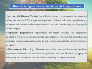 How we mitigate the carbon footprint in agriculture
Increase Soil Organic Matter: One effective strategy is to increase the amount of
soil organic matter (SOM) in agricultural practices. This can help reduce greenhouse gas
emissions and promote carbon sequestration in the soil, contributing to mitigating the
carbon footprint.
Implement Regenerative Agricultural Practices: Practices like regenerative
agriculture, which focus on reducing the concentration of CO2 in the atmosphere and
enhancing organic carbon retention in the soil, can help mitigate the carbon footprint in
agriculture.
Disturbance to Soil: Using cultivation methods that cause less disturbance to soil can
help reduce carbon dioxide emissions in agriculture. Practices like cover cropping and
minimizing soil disturbance can contribute to lowering the carbon footprint..
 