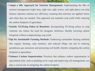 Adopt a 4Rs Approach for Nutrient Management: Implementing the 4Rs of
nutrient management (right time, right rate, right source, and right place) can help
farmers optimize nutrient use efficiency, ensuring that nutrients are applied where
and when they are needed. This approach can maintain crop yield while reducing
the carbon footprint of agriculture.
Include N2-Fixing Pulses in Rotations: Incorporating N2-fixing pulses in crop
rotations can reduce the need for inorganic fertilizers, thereby lowering carbon
footprints without compromising crop yield.
Opt for Sustainable Farming Methods: Embracing sustainable farming methods
like organic farming, crop rotations, and reduced tillage can aid in reducing
greenhouse gas emissions and promoting soil health, thereby mitigating the carbon
footprint in agriculture.
Enhance Carbon Sequestration: Practices that enhance carbon sequestration in
agricultural soils, such as planting cover crops and improving soil management, can
play a crucial role in mitigating the carbon footprint.
 