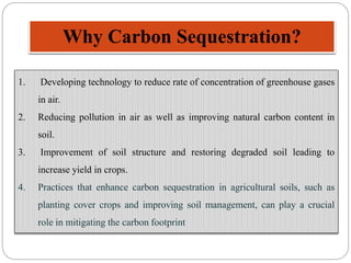 Why Carbon Sequestration?
1. Developing technology to reduce rate of concentration of greenhouse gases
in air.
2. Reducing pollution in air as well as improving natural carbon content in
soil.
3. Improvement of soil structure and restoring degraded soil leading to
increase yield in crops.
4. Practices that enhance carbon sequestration in agricultural soils, such as
planting cover crops and improving soil management, can play a crucial
role in mitigating the carbon footprint
 
