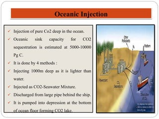 Oceanic Injection
 Injection of pure Co2 deep in the ocean.
 Oceanic sink capacity for CO2
sequestration is estimated at 5000-10000
Pg C.
 It is done by 4 methods :
 Injecting 1000m deep as it is lighter than
water.
 Injected as CO2-Seawater Mixture.
 Discharged from large pipe behind the ship.
 It is pumped into depression at the bottom
of ocean floor forming CO2 lake.
 