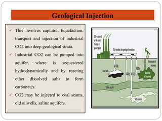 Geological Injection
 This involves captutre, liquefaction,
transport and injection of industrial
CO2 into deep geological strata.
 Industrial CO2 can be pumped into
aquifer, where is sequestered
hydrodynamically and by reacting
other dissolved salts to form
carbonates.
 CO2 may be injected to coal seams,
old oilwells, saline aquifers.
 