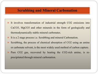 Scrubbing and Mineral Carbonation
 It involves transformation of industrial strength CO2 emissions into
CaCO3, MgCO3 and other minerals in the form of geologically and
thermodynamically stable mineral carbonates.
 It is a 2 stage process i.e. Scrubbing and mineral Carbonation.
 Scrubbing, the process of chemical absorption of CO2 using an amine
or carbonate solvent, is the most widely used method of carbon capture.
 Pure CO2 gas, recovered by heating the CO2-rich amine, is re-
precipitated through mineral carbonation.
 