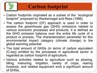 Carbon footprint
 Carbon footprints originated as a subset of the ‘‘ecological
footprint’’ proposed by Wackernagel and Rees (1996).
 The carbon footprint (CF) approach is used in order to
assess the greenhouse gas (GHG) emissions related to
various economic processes and products. It is defined as
the GHG emission balance over the entire life cycle of a
product or process. The characterization parameter for this
environmental impact category (climate change) is the
global warming potential.
 The total amount of GHGs (in terms of carbon equivalent
(C-eq)) emitted by the processes in agricultural sector is
regarded as carbon footprint of agriculture.
 Various activities related to agriculture such as plowing,
tilling, manuring, irrigation, variety of crops, rearing
livestock, and related equipment emit a significant amount
of GHGs.
 