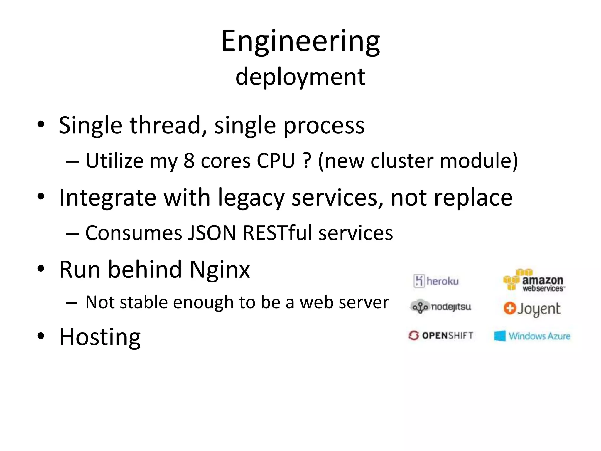 Engineering
deployment
• Single thread, single process
– Utilize my 8 cores CPU ? (new cluster module)
• Integrate with legacy services, not replace
– Consumes JSON RESTful services
• Run behind Nginx
– Not stable enough to be a web server
• Hosting
 