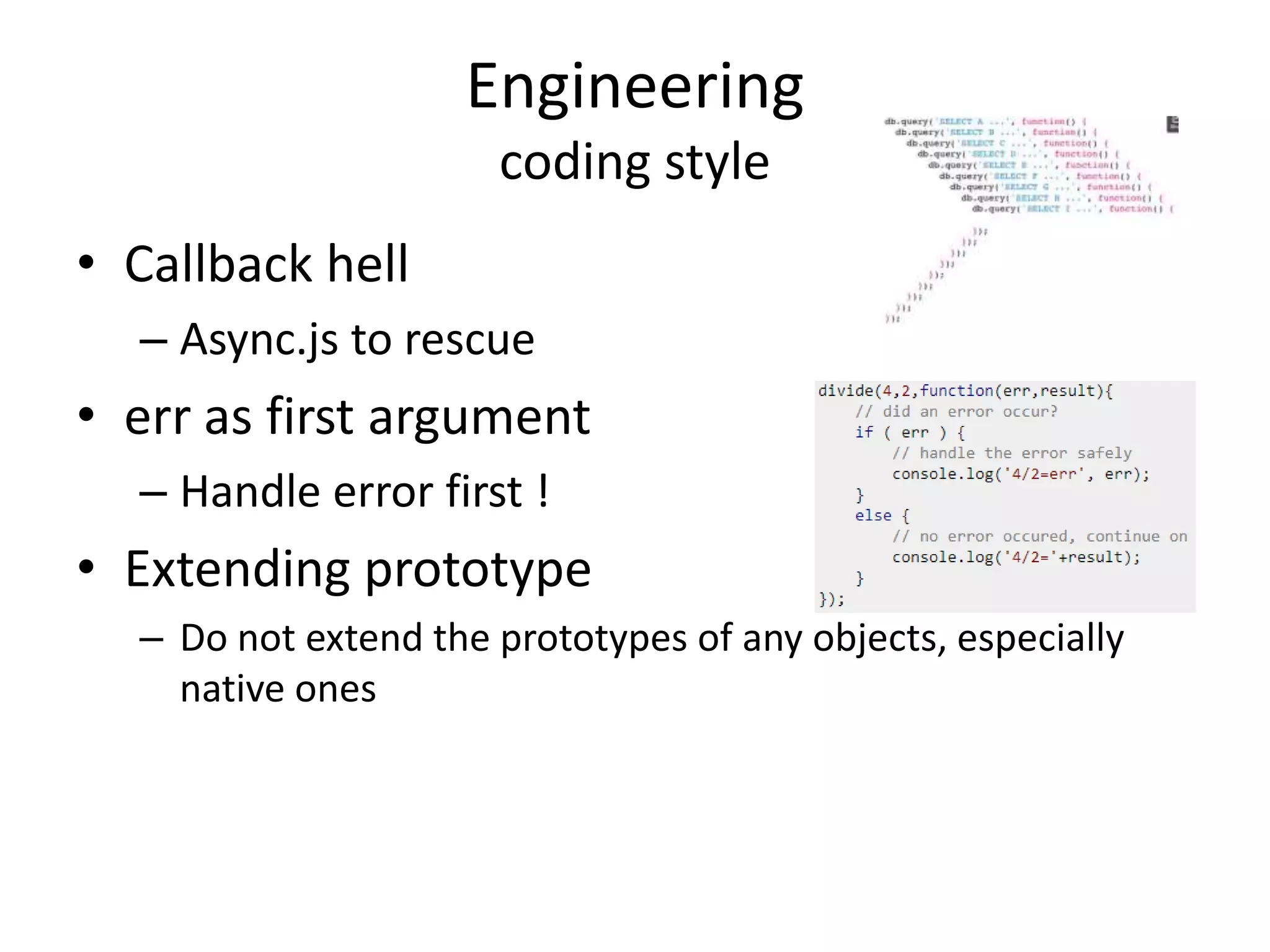 Engineering
coding style
• Callback hell
– Async.js to rescue
• err as first argument
– Handle error first !
• Extending prototype
– Do not extend the prototypes of any objects, especially
native ones
 