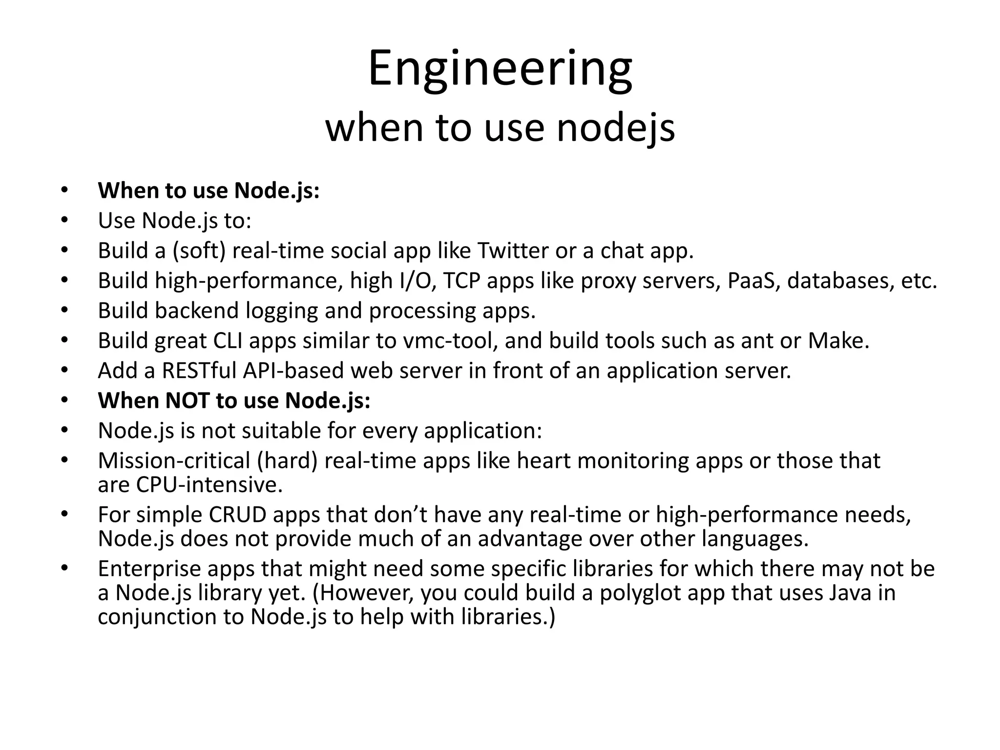 Engineering
when to use nodejs
• When to use Node.js:
• Use Node.js to:
• Build a (soft) real-time social app like Twitter or a chat app.
• Build high-performance, high I/O, TCP apps like proxy servers, PaaS, databases, etc.
• Build backend logging and processing apps.
• Build great CLI apps similar to vmc-tool, and build tools such as ant or Make.
• Add a RESTful API-based web server in front of an application server.
• When NOT to use Node.js:
• Node.js is not suitable for every application:
• Mission-critical (hard) real-time apps like heart monitoring apps or those that
are CPU-intensive.
• For simple CRUD apps that don’t have any real-time or high-performance needs,
Node.js does not provide much of an advantage over other languages.
• Enterprise apps that might need some specific libraries for which there may not be
a Node.js library yet. (However, you could build a polyglot app that uses Java in
conjunction to Node.js to help with libraries.)
 