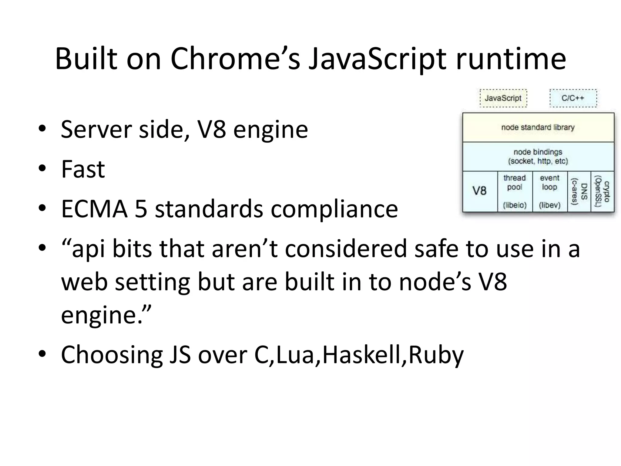 Built on Chrome’s JavaScript runtime
• Server side, V8 engine
• Fast
• ECMA 5 standards compliance
• “api bits that aren’t considered safe to use in a
web setting but are built in to node’s V8
engine.”
• Choosing JS over C,Lua,Haskell,Ruby
 