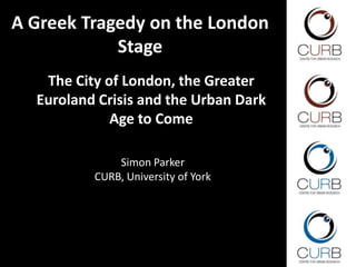 A Greek Tragedy on the London
Stage
The City of London, the Greater
Euroland Crisis and the Urban Dark
Age to Come
Simon Parker
CURB, University of York
 