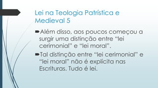 Lei na Teologia Patrística e
Medieval 5
Além disso, aos poucos começou a
surgir uma distinção entre “lei
cerimonial” e “lei moral”.
Tal distinção entre “lei cerimonial” e
“lei moral” não é explícita nas
Escrituras. Tudo é lei.
 