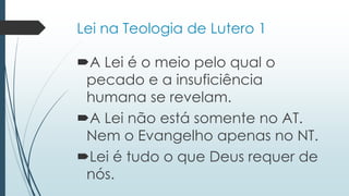 Lei na Teologia de Lutero 1
A Lei é o meio pelo qual o
pecado e a insuficiência
humana se revelam.
A Lei não está somente no AT.
Nem o Evangelho apenas no NT.
Lei é tudo o que Deus requer de
nós.
 