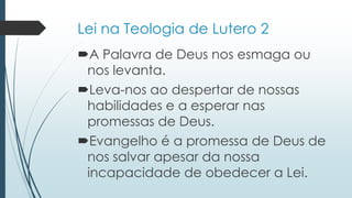 Lei na Teologia de Lutero 2
A Palavra de Deus nos esmaga ou
nos levanta.
Leva-nos ao despertar de nossas
habilidades e a esperar nas
promessas de Deus.
Evangelho é a promessa de Deus de
nos salvar apesar da nossa
incapacidade de obedecer a Lei.
 