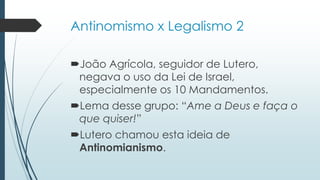 Antinomismo x Legalismo 2
João Agrícola, seguidor de Lutero,
negava o uso da Lei de Israel,
especialmente os 10 Mandamentos.
Lema desse grupo: “Ame a Deus e faça o
que quiser!”
Lutero chamou esta ideia de
Antinomianismo.
 