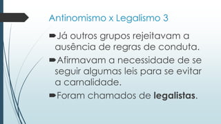 Antinomismo x Legalismo 3
Já outros grupos rejeitavam a
ausência de regras de conduta.
Afirmavam a necessidade de se
seguir algumas leis para se evitar
a carnalidade.
Foram chamados de legalistas.
 