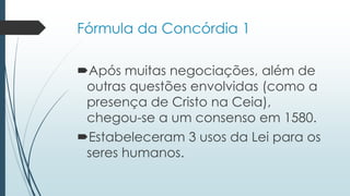 Fórmula da Concórdia 1
Após muitas negociações, além de
outras questões envolvidas (como a
presença de Cristo na Ceia),
chegou-se a um consenso em 1580.
Estabeleceram 3 usos da Lei para os
seres humanos.
 