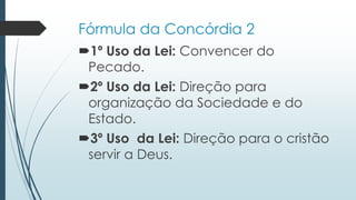 Fórmula da Concórdia 2
1º Uso da Lei: Convencer do
Pecado.
2º Uso da Lei: Direção para
organização da Sociedade e do
Estado.
3º Uso da Lei: Direção para o cristão
servir a Deus.
 