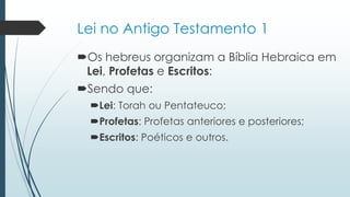 Lei no Antigo Testamento 1
Os hebreus organizam a Bíblia Hebraica em
Lei, Profetas e Escritos:
Sendo que:
Lei: Torah ou Pentateuco;
Profetas: Profetas anteriores e posteriores;
Escritos: Poéticos e outros.
 