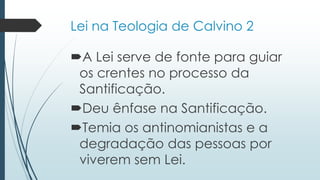 Lei na Teologia de Calvino 2
A Lei serve de fonte para guiar
os crentes no processo da
Santificação.
Deu ênfase na Santificação.
Temia os antinomianistas e a
degradação das pessoas por
viverem sem Lei.
 