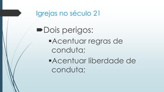 Igrejas no século 21
Dois perigos:
Acentuar regras de
conduta;
Acentuar liberdade de
conduta;
 