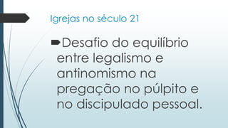Igrejas no século 21
Desafio do equilíbrio
entre legalismo e
antinomismo na
pregação no púlpito e
no discipulado pessoal.
 