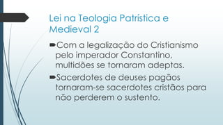 Lei na Teologia Patrística e
Medieval 2
Com a legalização do Cristianismo
pelo imperador Constantino,
multidões se tornaram adeptas.
Sacerdotes de deuses pagãos
tornaram-se sacerdotes cristãos para
não perderem o sustento.
 