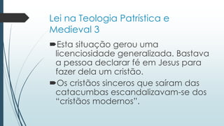 Lei na Teologia Patrística e
Medieval 3
Esta situação gerou uma
licenciosidade generalizada. Bastava
a pessoa declarar fé em Jesus para
fazer dela um cristão.
Os cristãos sinceros que saíram das
catacumbas escandalizavam-se dos
“cristãos modernos”.
 