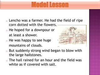 Model Lesson
o

o

o

o

o

Lencho was a farmer. He had the field of ripe
corn dotted with the flowers.
He hoped for a downpour or
at least a shower.
He was happy to see huge
mountains of clouds.
But suddenly strong wind began to blow with
the large hailstones.
The hail rained for an hour and the field was
white as if covered with salt.

 
