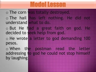 Model Lesson
o The corn was totally destroyed.
o The hail has left nothing. He did not
understand what to do.
o But He had a great faith on god. He
decided to seek help from god.
o He wrote a letter to god demanding 100
pesos.
o When the postman read the letter
addressing to god he could not stop himself
by laughing.

 