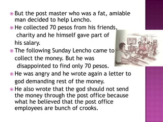  But

the post master who was a fat, amiable
man decided to help Lencho.
 He collected 70 pesos from his friends,
charity and he himself gave part of
his salary.
 The following Sunday Lencho came to
collect the money. But he was
disappointed to find only 70 pesos.
 He was angry and he wrote again a letter to
god demanding rest of the money.
 He also wrote that the god should not send
the money through the post office because
what he believed that the post office
employees are bunch of crooks.

 