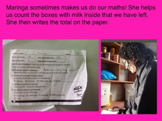 Maringa sometimes makes us do our maths! She helps
us count the boxes with milk inside that we have left.
She then writes the total on the paper.

 