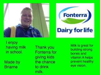 I enjoy
having milk
in school.

Made by
Briarne

Thank you
Fonterra for
giving kids
the chance
to drink
milk.

Milk is great for
building strong
bones and
vitamin A helps
prevent healthy
eye vision.

 