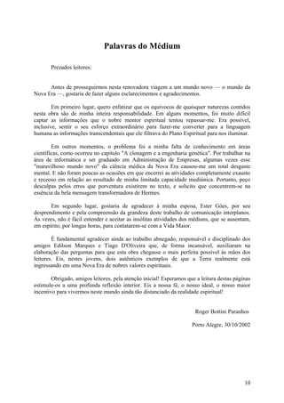 Palavras do Médium
Prezados leitores:
Antes de prosseguirmos nesta renovadora viagem a um mundo novo — o mundo da
Nova Era —, gostaria de fazer alguns esclarecimentos e agradecimentos.
Em primeiro lugar, quero enfatizar que os equívocos de quaisquer naturezas contidos
nesta obra são de minha inteira responsabilidade. Em alguns momentos, foi muito difícil
captar as informações que o nobre mentor espiritual tentou repassar-me. Era possível,
inclusive, sentir o seu esforço extraordinário para fazer-me converter para a linguagem
humana as informações transcendentais que ele filtrava do Plano Espiritual para nos iluminar.
Em outros momentos, o problema foi a minha falta de conhecimento em áreas
científicas, como ocorreu no capítulo "A clonagem e a engenharia genética". Por trabalhar na
área de informática e ser graduado em Administração de Empresas, algumas vezes esse
"maravilhoso mundo novo" da ciência médica da Nova Era causou-me um total desgaste
mental. E não foram poucas as ocasiões em que encerrei as atividades completamente exausto
e receoso em relação ao resultado de minha limitada capacidade mediúnica. Portanto, peço
desculpas pelos erros que porventura existirem no texto, e solicito que concentrem-se na
essência da bela mensagem transformadora de Hermes.
Em segundo lugar, gostaria de agradecer à minha esposa, Ester Góes, por seu
desprendimento e pela compreensão da grandeza deste trabalho de comunicação interplanos.
Às vezes, não é fácil entender e aceitar as insólitas atividades dos médiuns, que se ausentam,
em espírito, por longas horas, para contatarem-se com a Vida Maior.
É fundamental agradecer ainda ao trabalho abnegado, responsável e disciplinado dos
amigos Edilson Marques e Tiago D'Oliveira que, de forma incansável, auxiliaram na
elaboração das perguntas para que esta obra chegasse o mais perfeita possível às mãos dos
leitores. Eis, nestes jovens, dois autênticos exemplos de que a Terra realmente está
ingressando em uma Nova Era de nobres valores espirituais.
Obrigado, amigos leitores, pela atenção inicial! Esperamos que a leitura destas páginas
estimule-os a uma profunda reflexão interior. Eis a nossa fé, o nosso ideal, o nosso maior
incentivo para vivermos neste mundo ainda tão distanciado da realidade espiritual!
Roger Bottini Paranhos
Porto Alegre, 30/10/2002

10

 