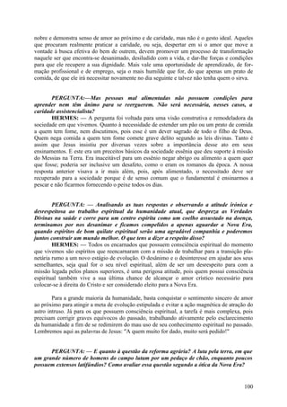 nobre e demonstra senso de amor ao próximo e de caridade, mas não é o gesto ideal. Aqueles
que procuram realmente praticar a caridade, ou seja, despertar em si o amor que move a
vontade à busca efetiva do bem de outrem, devem promover um processo de transformação
naquele ser que encontra-se desanimado, desiludido com a vida, e dar-lhe forças e condições
para que ele recupere a sua dignidade. Mais vale uma oportunidade de aprendizado, de formação profissional e de emprego, seja o mais humilde que for, do que apenas um prato de
comida, de que ele irá necessitar novamente no dia seguinte e talvez não tenha quem o sirva.
PERGUNTA:—Mas pessoas mal alimentadas não possuem condições para
aprender nem têm ânimo para se reerguerem. Não será necessária, nesses casos, a
caridade assistencialista?
HERMES: — A pergunta foi voltada para uma visão construtiva e remodeladora da
sociedade em que vivemos. Quanto à necessidade de estender um pão ou um prato de comida
a quem tem fome, nem discutimos, pois esse é um dever sagrado de todo o filho de Deus.
Quem nega comida a quem tem fome comete grave delito segundo as leis divinas. Tanto é
assim que Jesus insistiu por diversas vezes sobre a importância desse ato em seus
ensinamentos. E este era um preceitos básicos da sociedade essênia que deu suporte à missão
do Messias na Terra. Era inaceitável para um essênio negar abrigo ou alimento a quem quer
que fosse; poderia ser inclusive um desafeto, como o eram os romanos da época. A nossa
resposta anterior visava a ir mais além, pois, após alimentado, o necessitado deve ser
recuperado para a sociedade porque é de senso comum que o fundamental é ensinarmos a
pescar e não ficarmos fornecendo o peixe todos os dias.
PERGUNTA: — Analisando as tuas respostas e observando a atitude irónica e
desrespeitosa ao trabalho espiritual da humanidade atual, que despreza as Verdades
Divinas na saúde e corre para um centro espírita como um coelho assustado na doença,
terminamos por nos desanimar e ficamos compelidos a apenas aguardar a Nova Era,
quando espíritos de bom quilate espiritual serão uma agradável companhia e poderemos
juntos construir um mundo melhor. O que tens a dizer a respeito disso?
HERMES: — Todos os encarnados que possuem consciência espiritual do momento
que vivemos são espíritos que reencarnaram com a missão de trabalhar para a transição planetária rumo a um novo estágio de evolução. O desânimo e o desinteresse em ajudar aos seus
semelhantes, seja qual for o seu nível espiritual, além de ser um desrespeito para com a
missão legada pelos planos superiores, é uma perigosa atitude, pois quem possui consciência
espiritual também vive a sua última chance de alcançar o amor crístico necessário para
colocar-se à direita do Cristo e ser considerado eleito para a Nova Era.
Para a grande maioria da humanidade, basta conquistar o sentimento sincero de amor
ao próximo para atingir a meta de evolução estipulada e evitar a ação magnética de atração do
astro intruso. Já para os que possuem consciência espiritual, a tarefa é mais complexa, pois
precisam corrigir graves equívocos do passado, trabalhando ativamente pelo esclarecimento
da humanidade a fim de se redimirem do mau uso de seu conhecimento espiritual no passado.
Lembremos aqui as palavras de Jesus: "A quem muito for dado, muito será pedido!"
PERGUNTA: — E quanto à questão da reforma agrária? A luta pela terra, em que
um grande número de homens do campo lutam por um pedaço de chão, enquanto poucos
possuem extensos latifúndios? Como avaliar essa questão segundo a ótica da Nova Era?

100

 